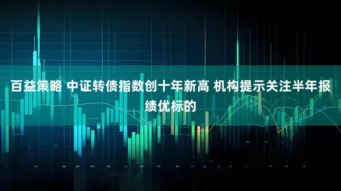 百益策略 中证转债指数创十年新高 机构提示关注半年报绩优标的