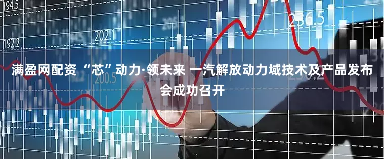 满盈网配资 “芯”动力·领未来 一汽解放动力域技术及产品发布会成功召开