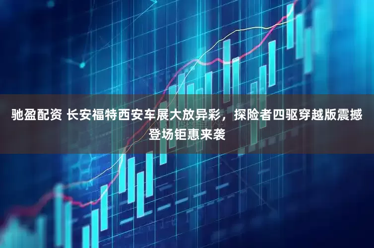 驰盈配资 长安福特西安车展大放异彩，探险者四驱穿越版震撼登场钜惠来袭